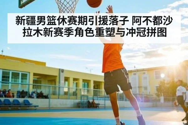 新疆男篮休赛期引援落子 阿不都沙拉木新赛季角色重塑与冲冠拼图
